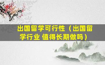 出国留学可行性（出国留学行业 值得长期做吗）